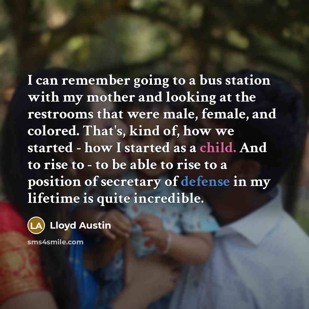 “I can remember going to a bus station with my mother and looking at the restrooms that were male, female, and colored. That's, kind of, how we started - how I started as a child. And to rise to - to be able to rise to a position of secretary of defense in my lifetime is quite incredible.” quote by Lloyd Austin