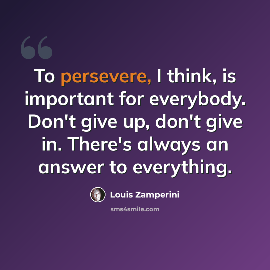 “To persevere, I think, is important for everybody. Don't give up, don't give in. There's always an answer to everything.” quote by Louis Zamperini