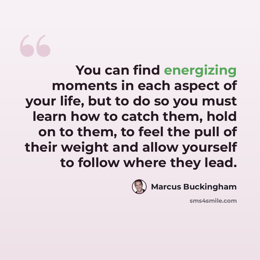 “You can find energizing moments in each aspect of your life, but to do so you must learn how to catch them, hold on to them, to feel the pull of their weight and allow yourself to follow where they lead.” quote by Marcus Buckingham