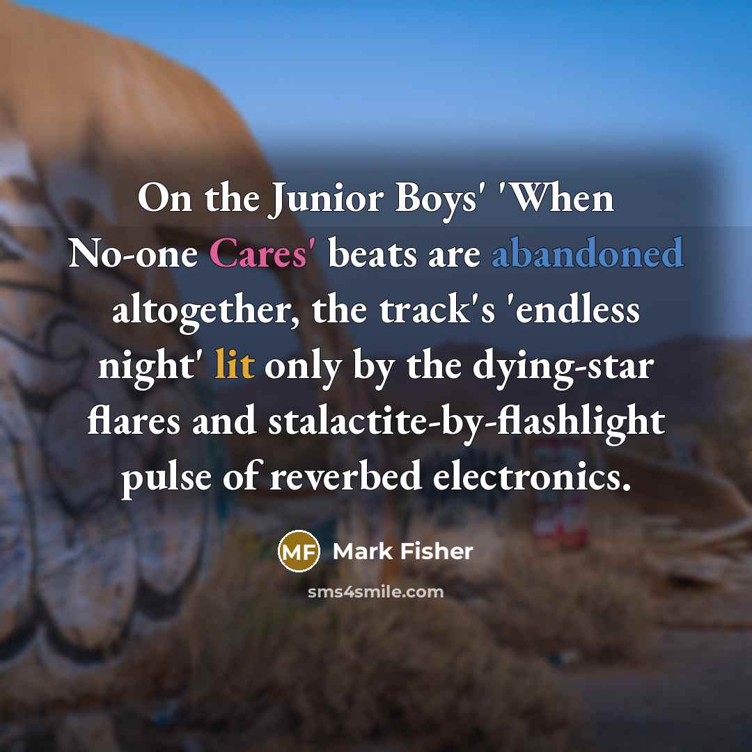 “On the Junior Boys' 'When No-one Cares' beats are abandoned altogether, the track's 'endless night' lit only by the dying-star flares and stalactite-by-flashlight pulse of reverbed electronics.” quote by Mark Fisher