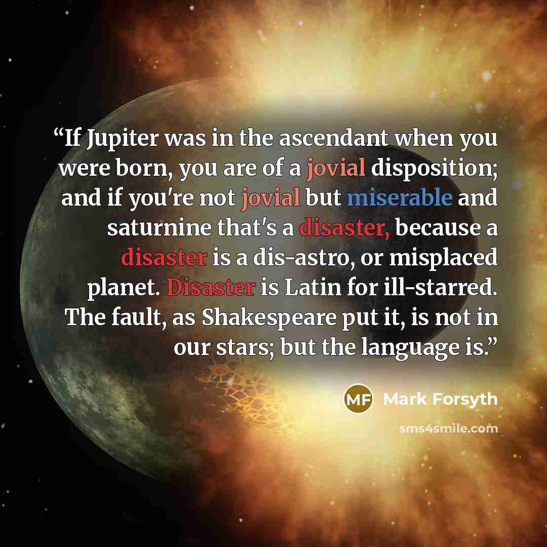 “If Jupiter was in the ascendant when you were born, you are of a jovial disposition; and if you're not jovial but miserable and saturnine that's a disaster, because a disaster is a dis-astro, or misplaced planet. Disaster is Latin for ill-starred. The fault, as Shakespeare put it, is not in our…” quote by Mark Forsyth