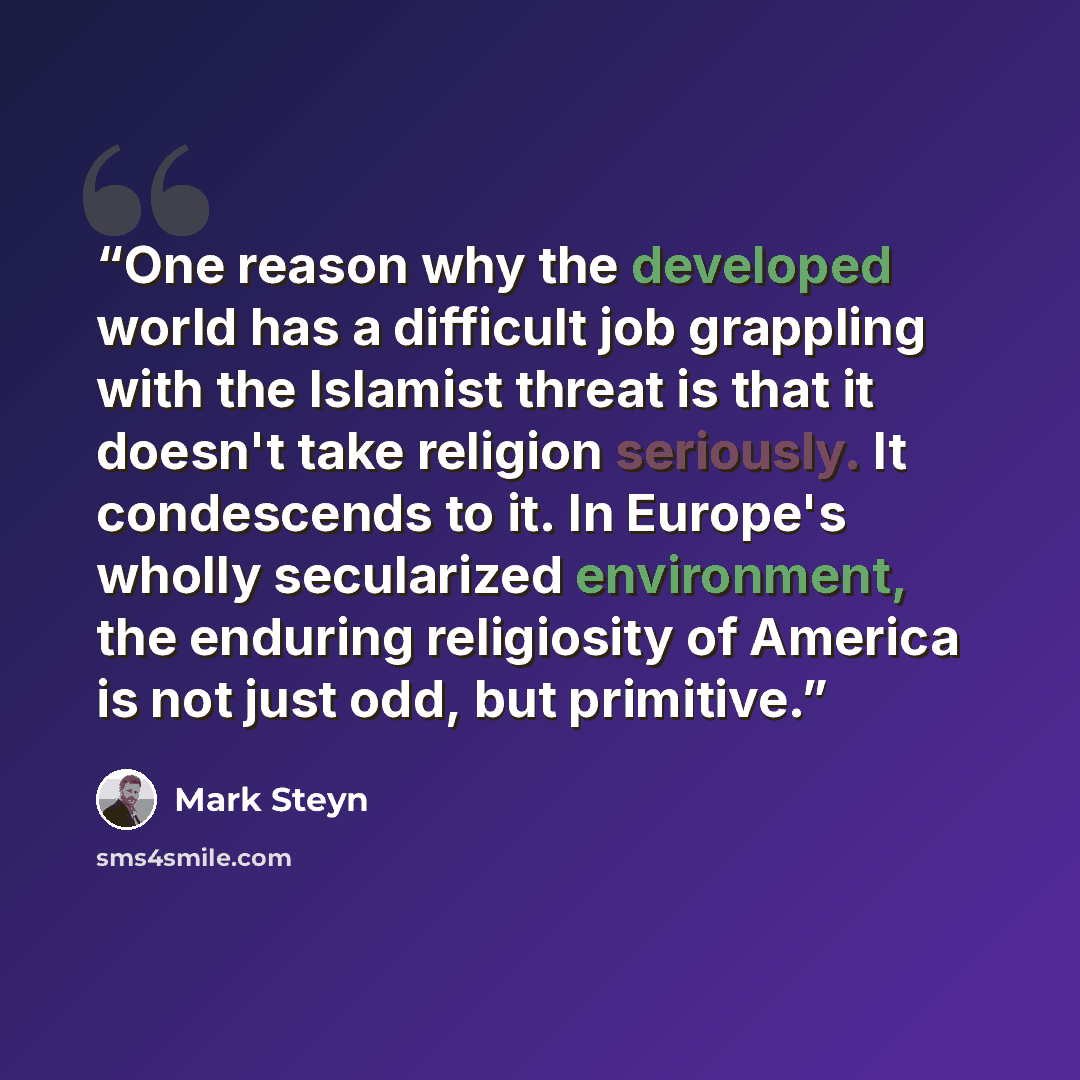 “One reason why the developed world has a difficult job grappling with the Islamist threat is that it doesn't take religion seriously. It condescends to it. In Europe's wholly secularized environment, the enduring religiosity of America is not just odd, but primitive.” quote by Mark Steyn