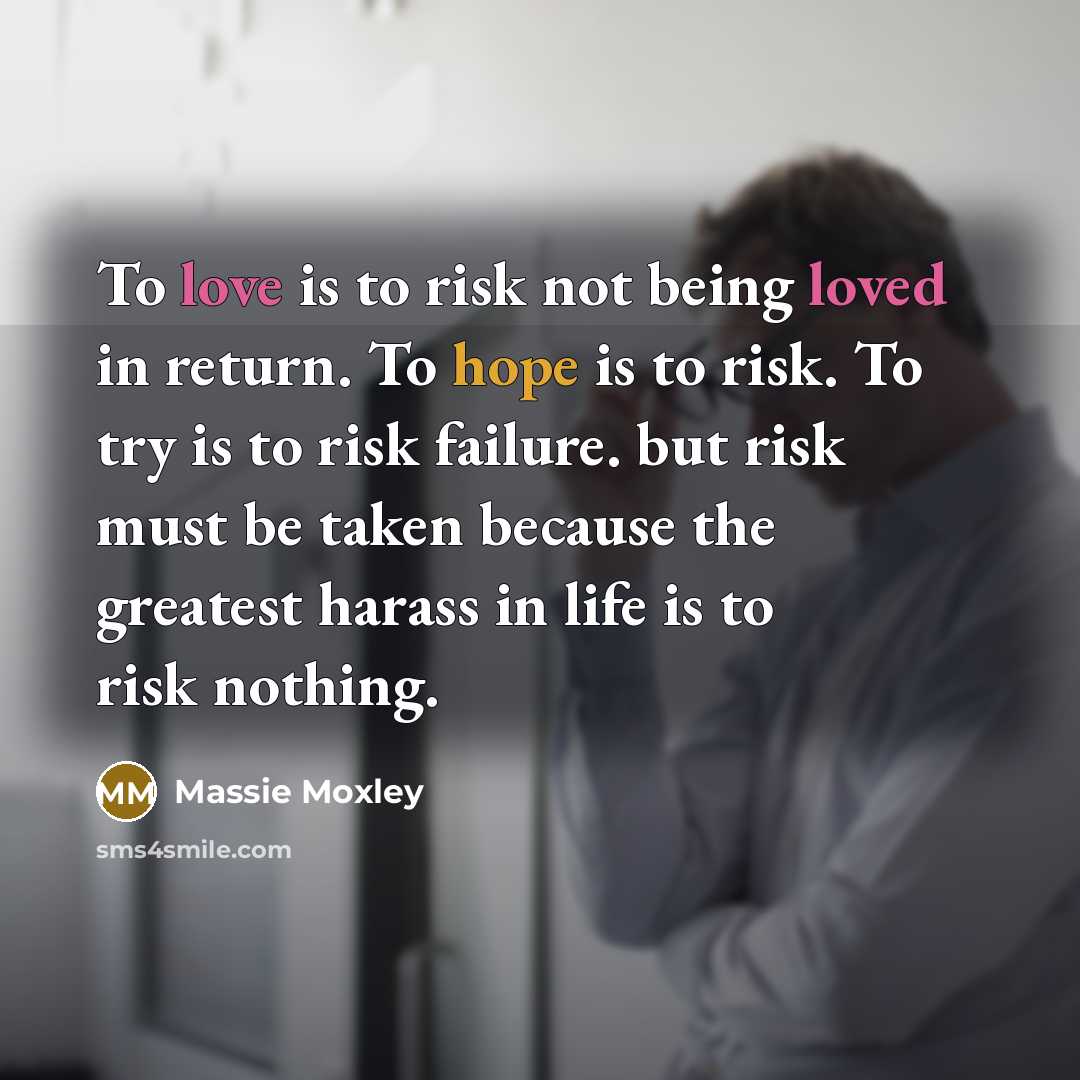 “To love is to risk not being loved in return. To hope is to risk. To try is to risk failure. but risk must be taken because the greatest harass in life is to risk nothing.” quote by Massie Moxley