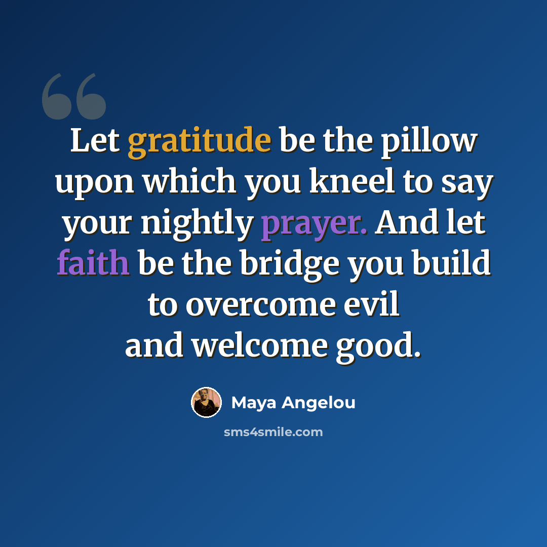 “Let gratitude be the pillow upon which you kneel to say your nightly prayer. And let faith be the bridge you build to overcome evil and welcome good.” quote by Maya Angelou