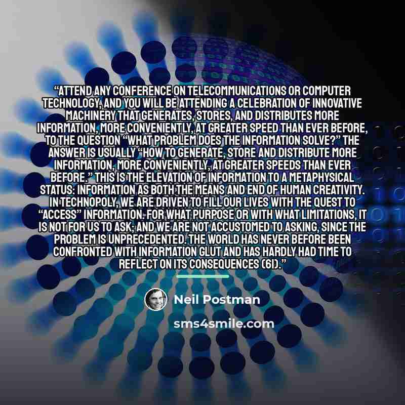 “Attend any conference on telecommunications or computer technology, and you will be attending a celebration of innovative machinery that generates, stores, and distributes more information, more conveniently, at greater speed than ever before, To the question “What problem does the information…” quote by Neil Postman