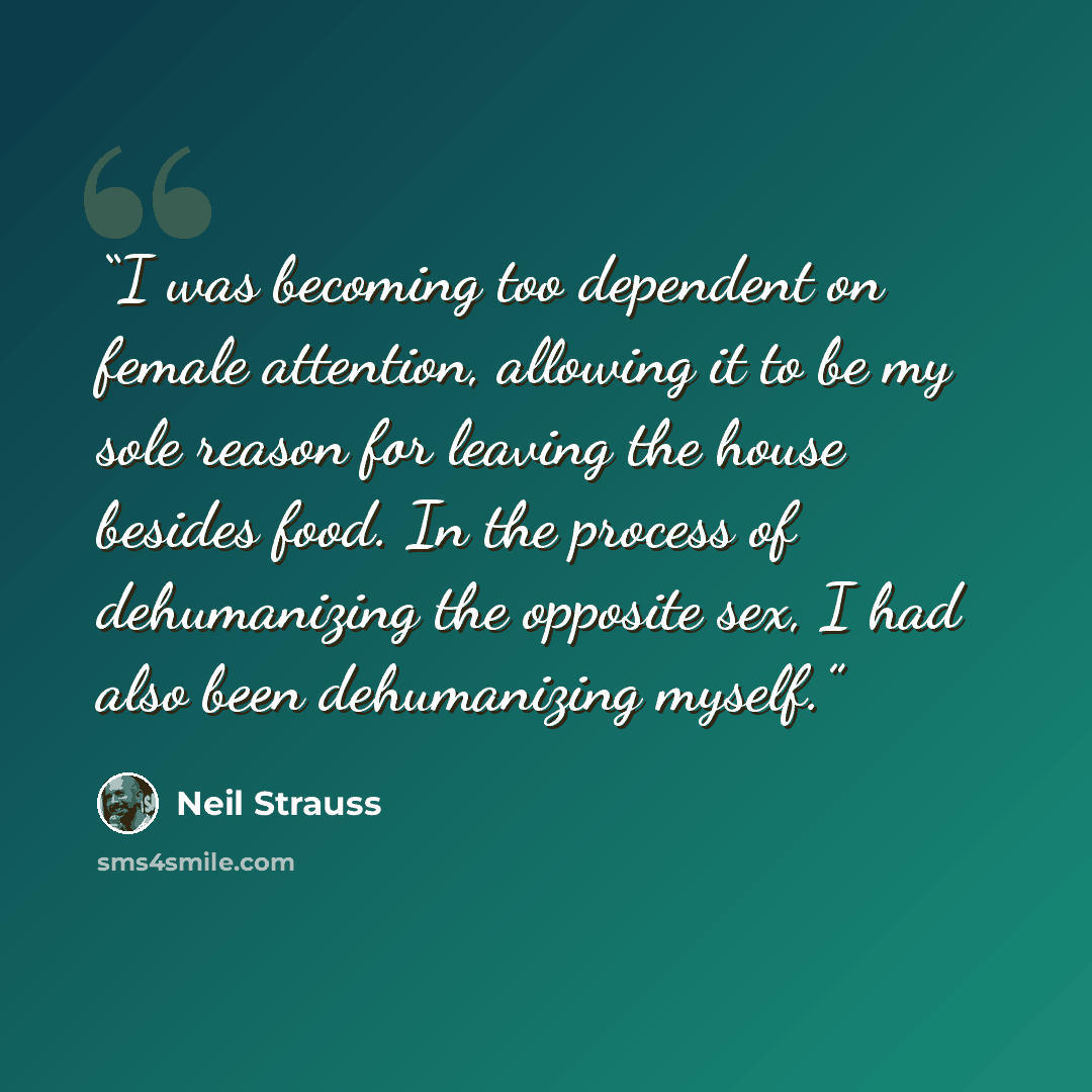 “I was becoming too dependent on female attention, allowing it to be my sole reason for leaving the house besides food. In the process of dehumanizing the opposite sex, I had also been dehumanizing myself.” quote by Neil Strauss