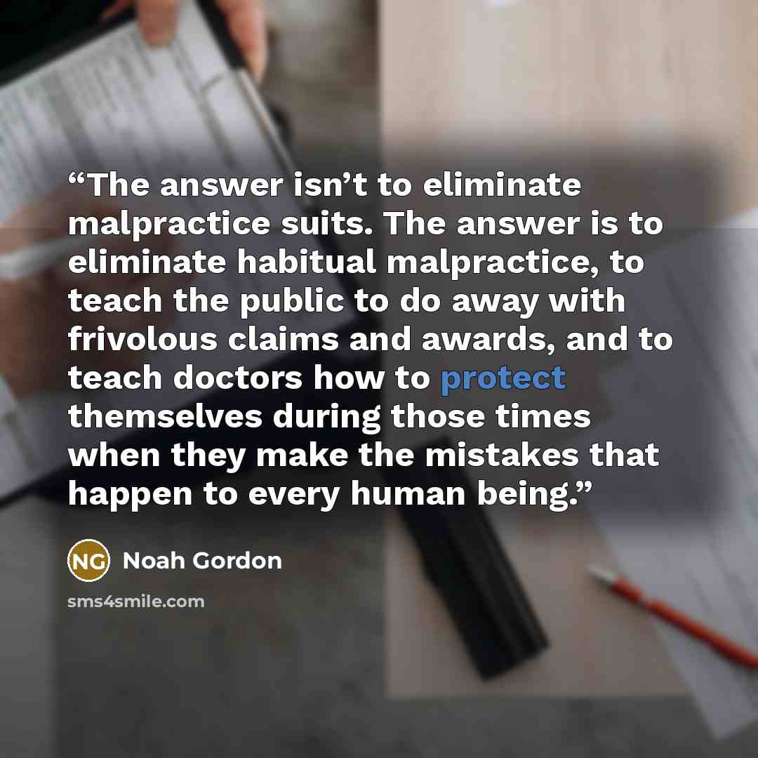 “The answer isn’t to eliminate malpractice suits. The answer is to eliminate habitual malpractice, to teach the public to do away with frivolous claims and awards, and to teach doctors how to protect themselves during those times when they make the mistakes that happen to every human being.” quote by Noah Gordon
