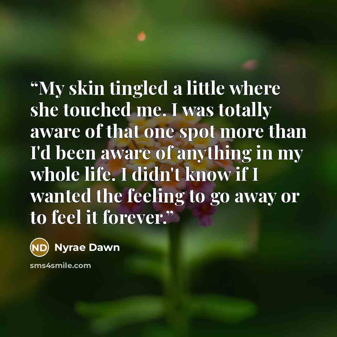 “My skin tingled a little where she touched me. I was totally aware of that one spot more than I'd been aware of anything in my whole life. I didn't know if I wanted the feeling to go away or to feel it forever.” quote by Nyrae Dawn