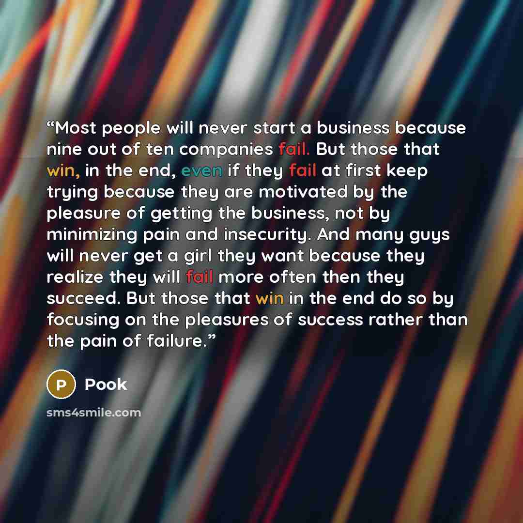 “Most people will never start a business because nine out of ten companies fail. But those that win, in the end, even if they fail at first keep trying because they are motivated by the pleasure of getting the business, not by minimizing pain and insecurity. And many guys will never get a girl they…” quote by Pook