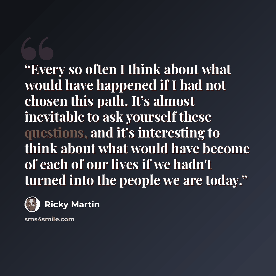 “Every so often I think about what would have happened if I had not chosen this path. It’s almost inevitable to ask yourself these questions, and it’s interesting to think about what would have become of each of our lives if we hadn't turned into the people we are today.” quote by Ricky Martin