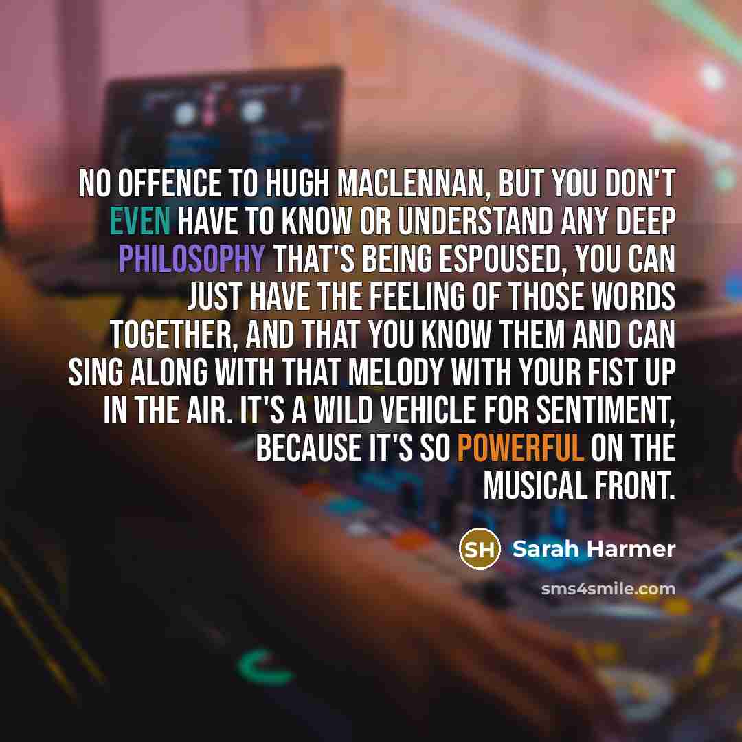 “No offence to Hugh MacLennan, but you don't even have to know or understand any deep philosophy that's being espoused, you can just have the feeling of those words together, and that you know them and can sing along with that melody with your fist up in the air. It's a wild vehicle for sentiment…” quote by Sarah Harmer