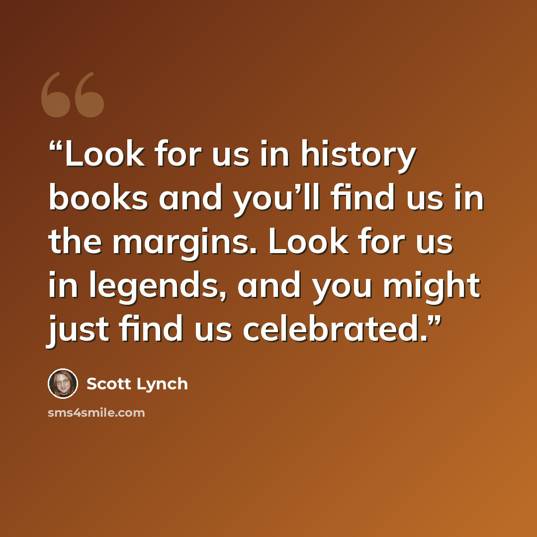 “Look for us in history books and you’ll find us in the margins. Look for us in legends, and you might just find us celebrated.” quote by Scott Lynch