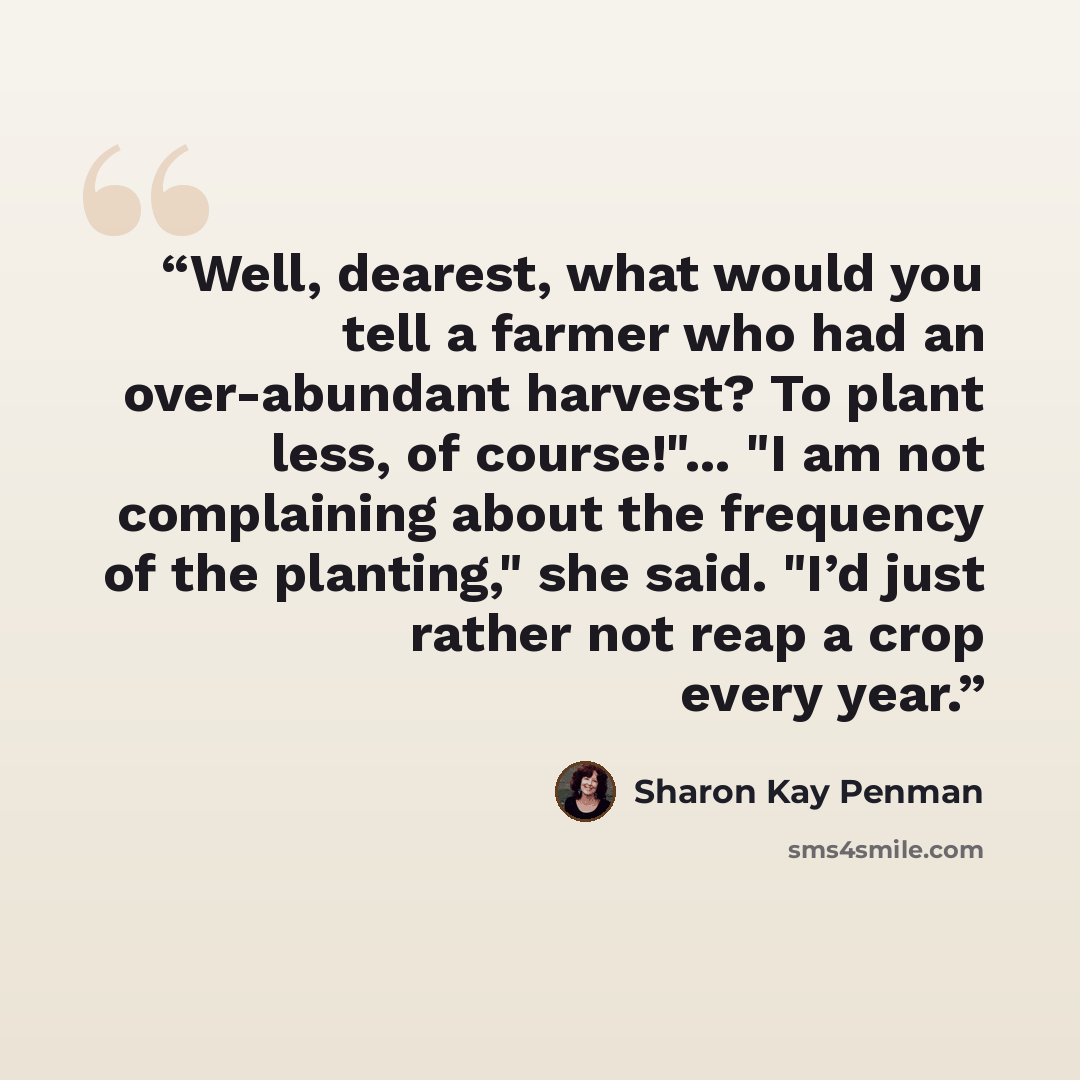 “Well, dearest, what would you tell a farmer who had an over-abundant harvest? To plant less, of course!"... "I am not complaining about the frequency of the planting," she said. "I’d just rather not reap a crop every year.” quote by Sharon Kay Penman