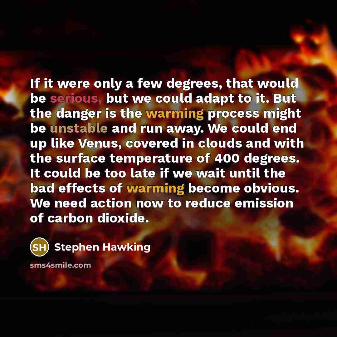 “If it were only a few degrees, that would be serious, but we could adapt to it. But the danger is the warming process might be unstable and run away. We could end up like Venus, covered in clouds and with the surface temperature of 400 degrees. It could be too late if we wait until the bad effects…” quote by Stephen Hawking