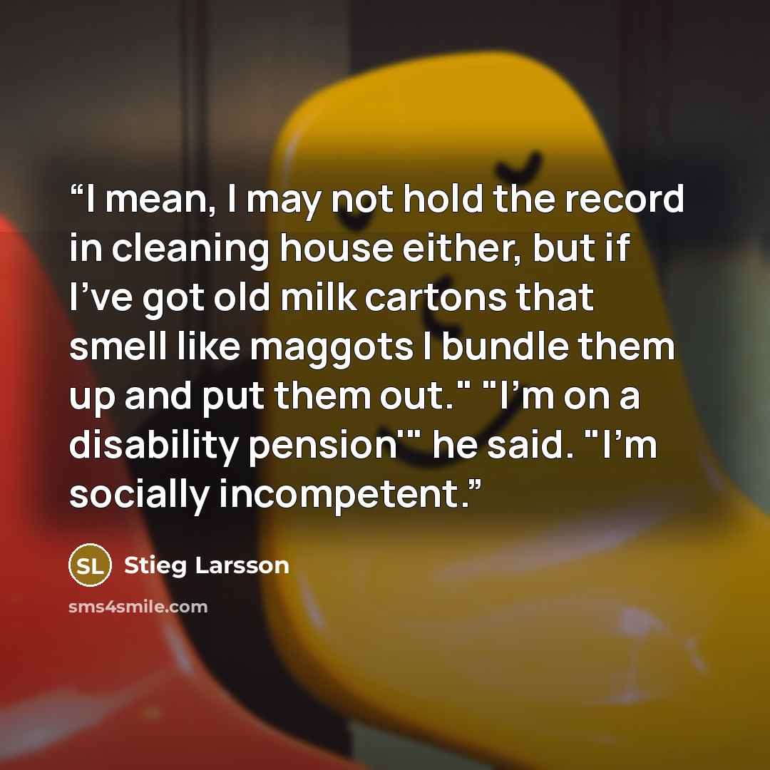 “I mean, I may not hold the record in cleaning house either, but if I've got old milk cartons that smell like maggots I bundle them up and put them out." "I'm on a disability pension'" he said. "I'm socially incompetent.” quote by Stieg Larsson