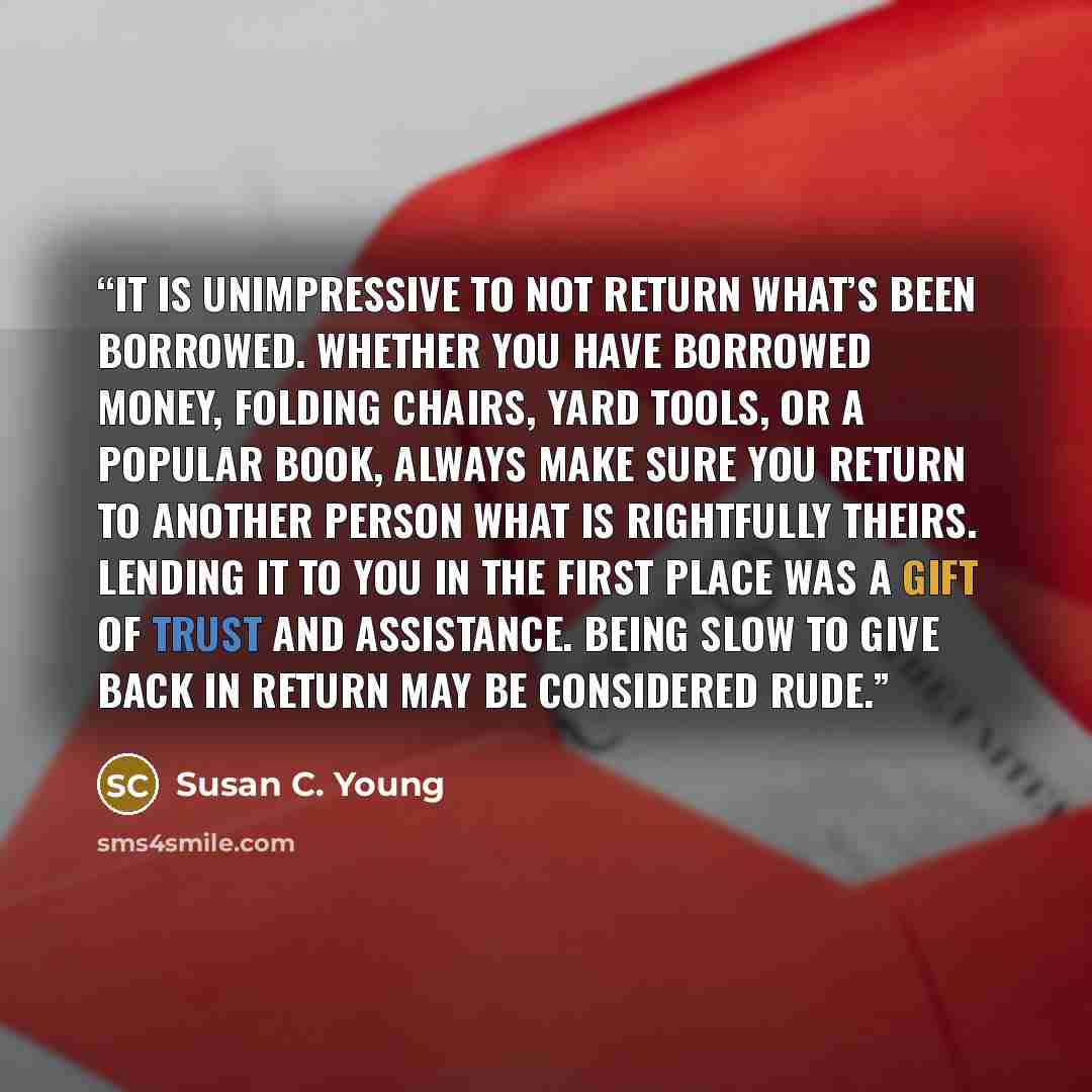 “It is unimpressive to not return what’s been borrowed. Whether you have borrowed money, folding chairs, yard tools, or a popular book, always make sure you return to another person what is rightfully theirs. Lending it to you in the first place was a gift of trust and assistance. Being slow to…” quote by Susan C. Young