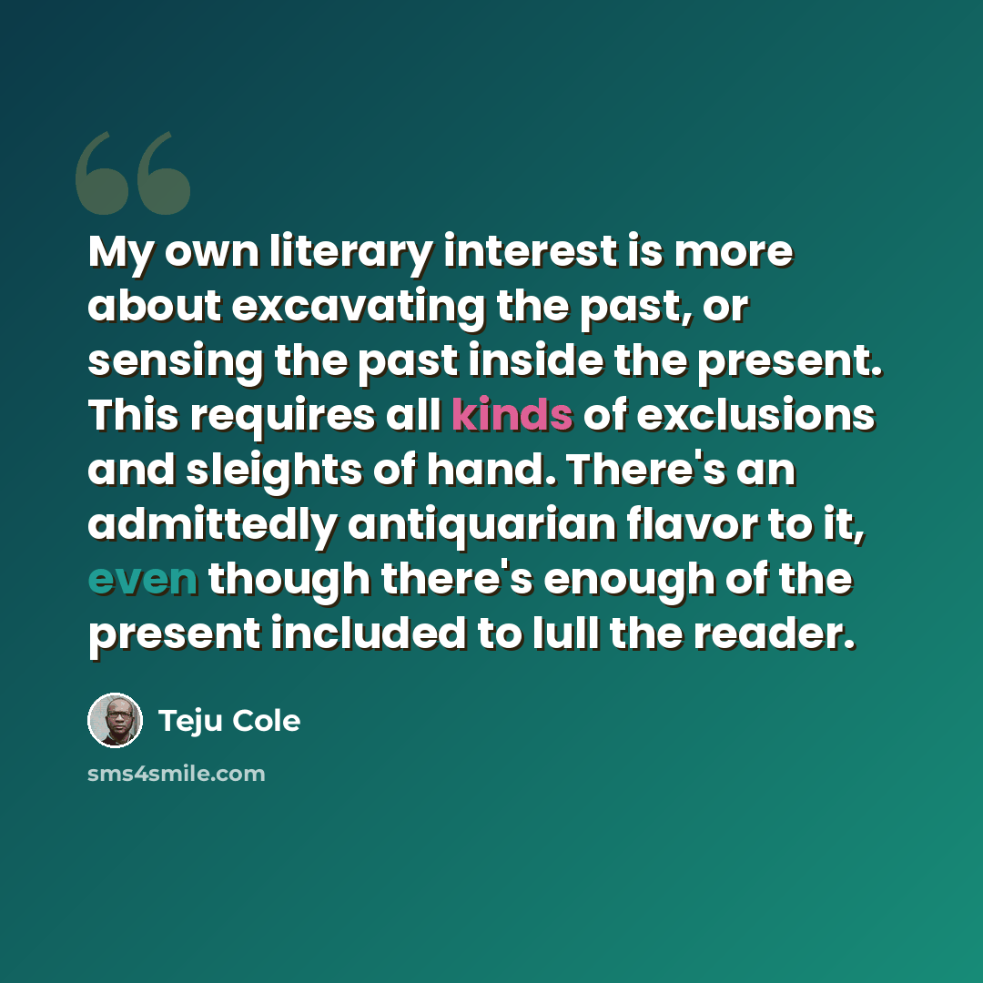 “My own literary interest is more about excavating the past, or sensing the past inside the present. This requires all kinds of exclusions and sleights of hand. There's an admittedly antiquarian flavor to it, even though there's enough of the present included to lull the reader.” quote by Teju Cole