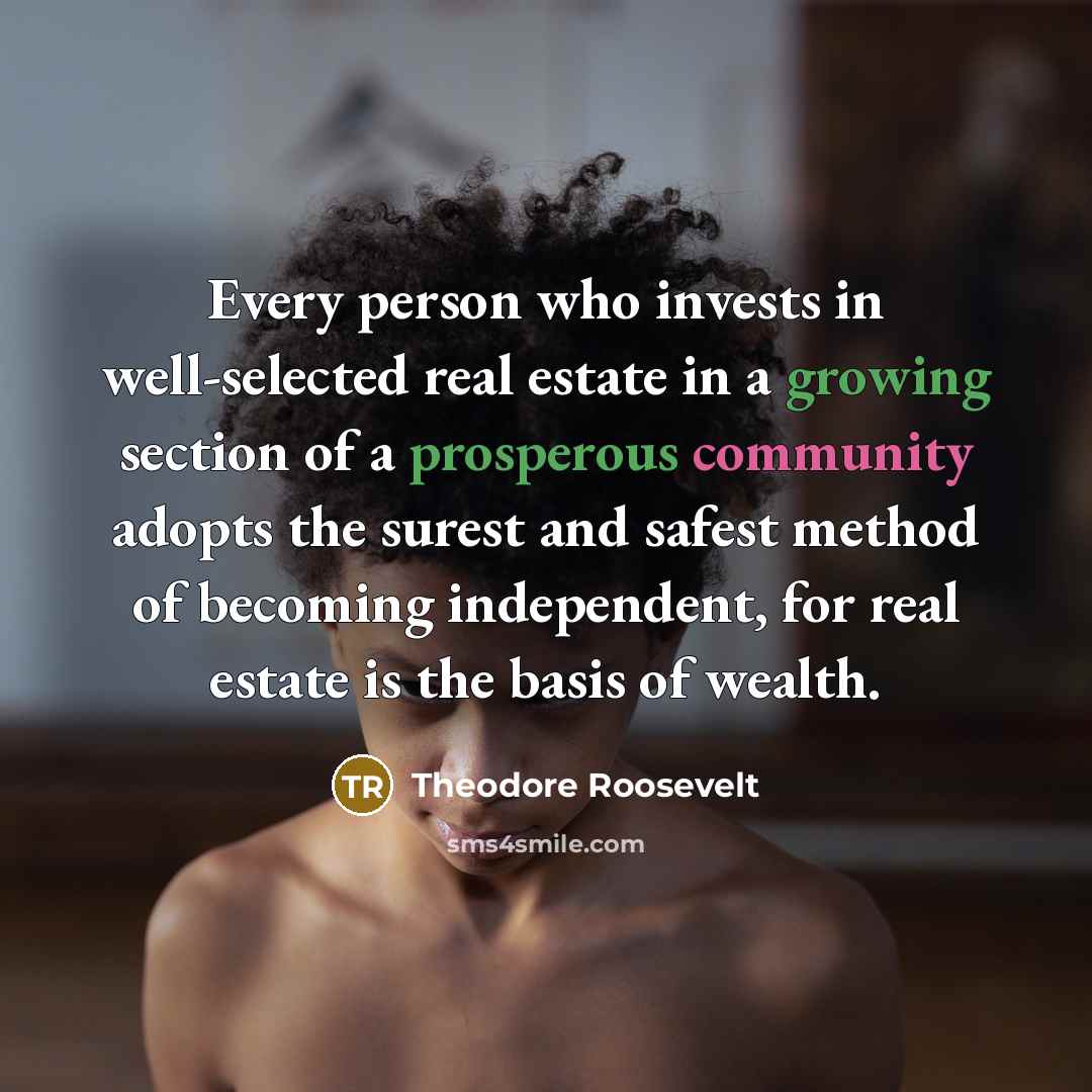 “Every person who invests in well-selected real estate in a growing section of a prosperous community adopts the surest and safest method of becoming independent, for real estate is the basis of wealth.” quote by Theodore Roosevelt