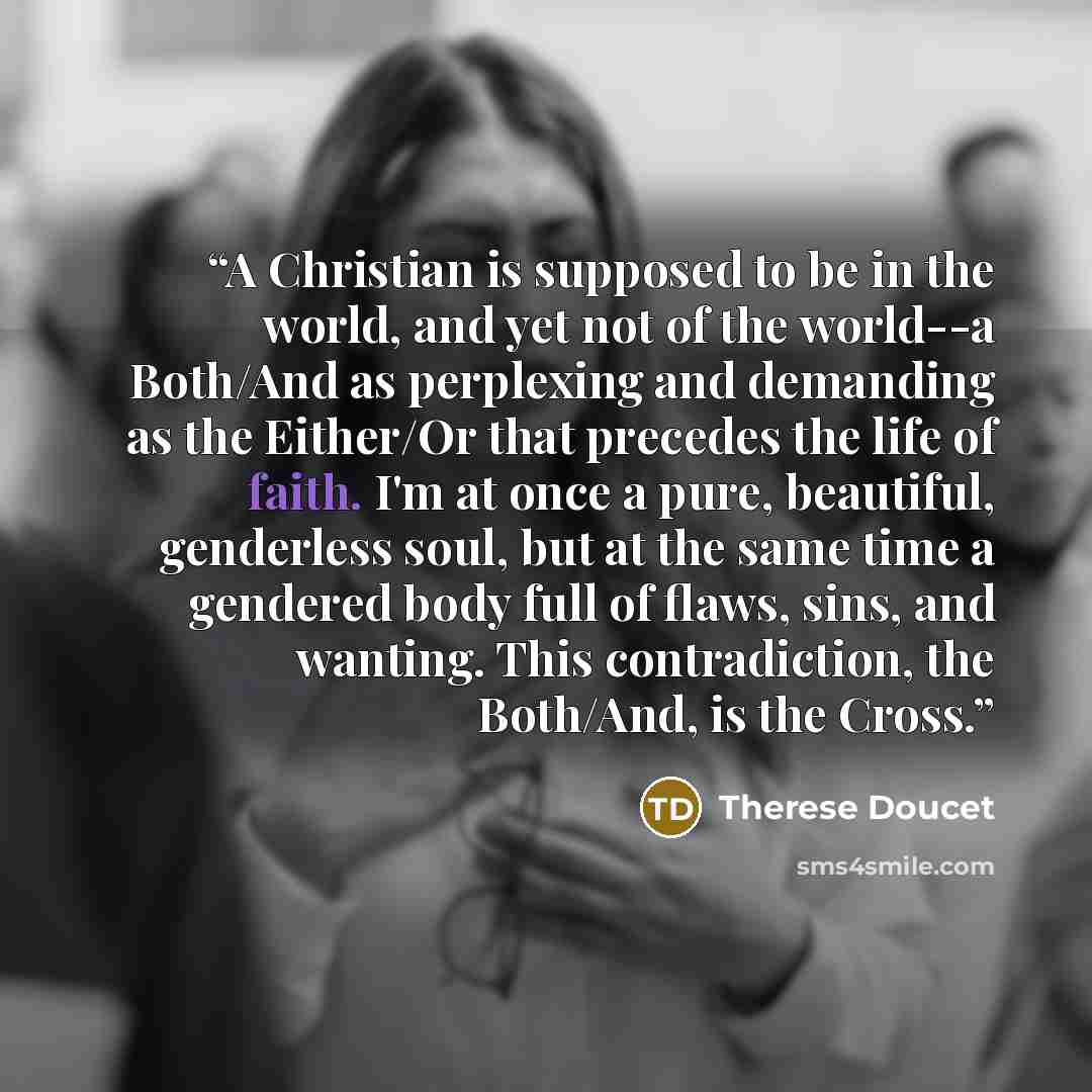 “A Christian is supposed to be in the world, and yet not of the world--a Both/And as perplexing and demanding as the Either/Or that precedes the life of faith. I'm at once a pure, beautiful, genderless soul, but at the same time a gendered body full of flaws, sins, and wanting. This contradiction…” quote by Therese Doucet