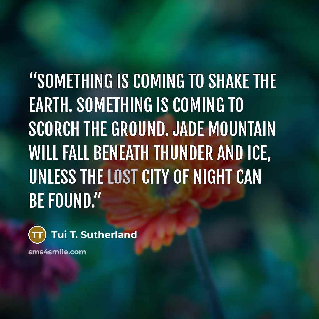 “Something is coming to shake the earth. Something is coming to scorch the ground. Jade Mountain will fall beneath thunder and ice, unless the lost city of night can be found.” quote by Tui T. Sutherland