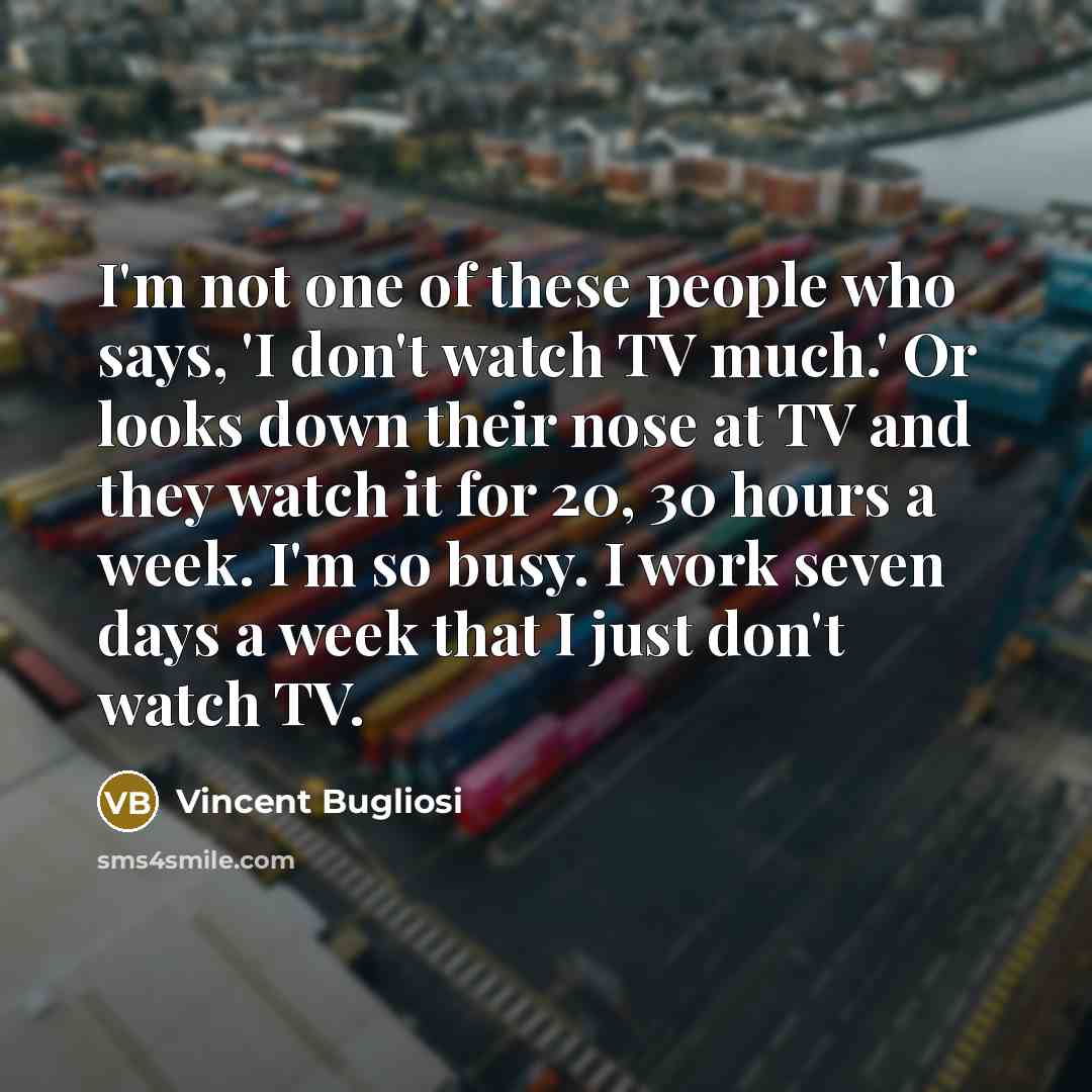 “I'm not one of these people who says, 'I don't watch TV much.' Or looks down their nose at TV and they watch it for 20, 30 hours a week. I'm so busy. I work seven days a week that I just don't watch TV.” quote by Vincent Bugliosi