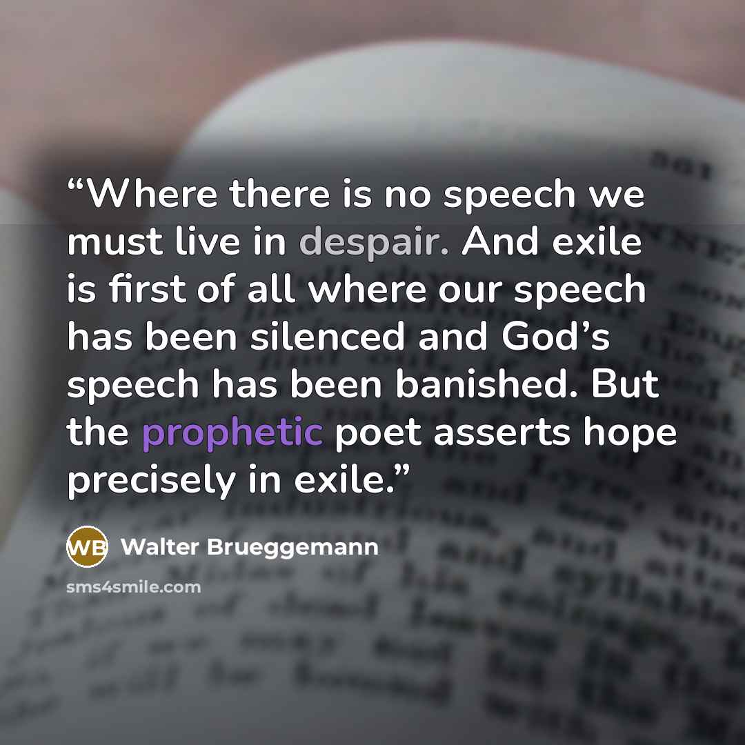 “Where there is no speech we must live in despair. And exile is first of all where our speech has been silenced and God’s speech has been banished. But the prophetic poet asserts hope precisely in exile.” quote by Walter Brueggemann