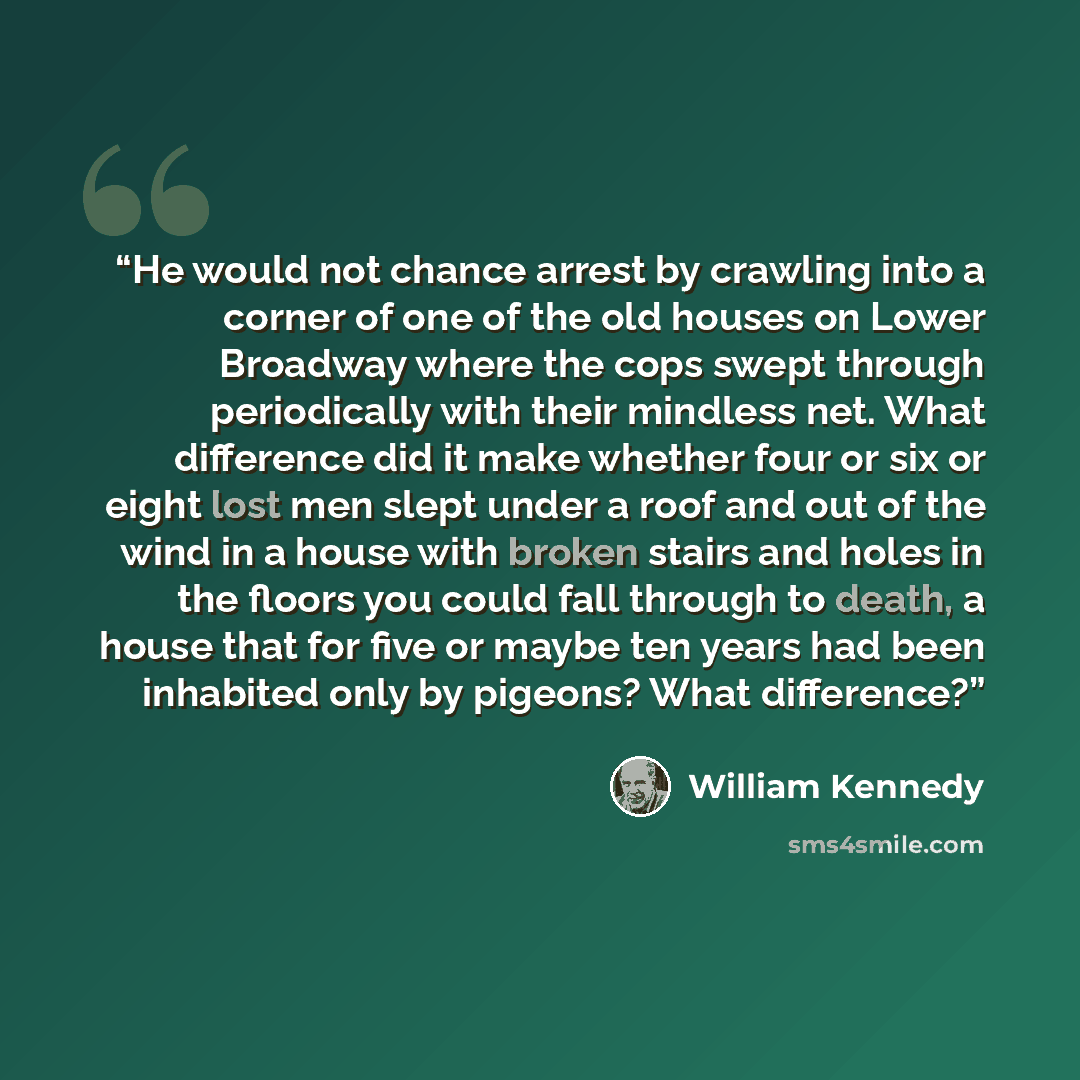 “He would not chance arrest by crawling into a corner of one of the old houses on Lower Broadway where the cops swept through periodically with their mindless net. What difference did it make whether four or six or eight lost men slept under a roof and out of the wind in a house with broken stairs…” quote by William Kennedy