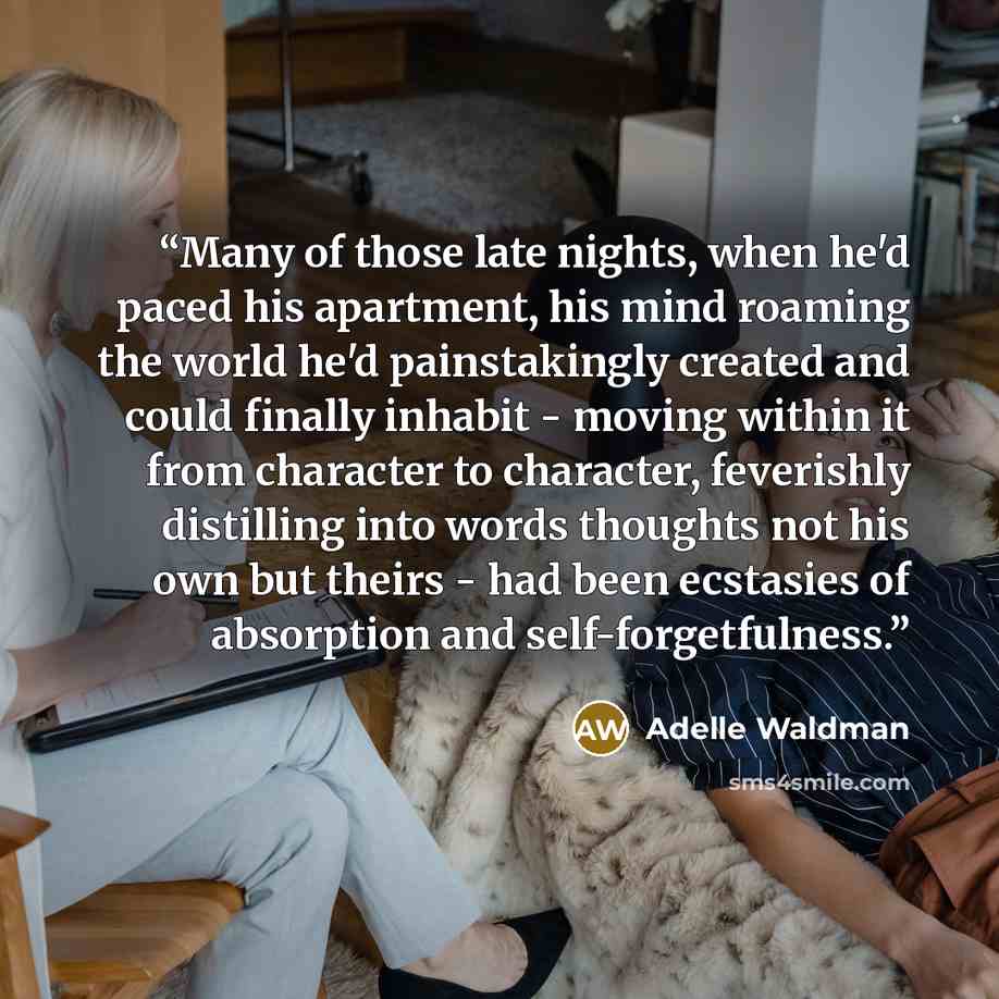 “Many of those late nights, when he'd paced his apartment, his mind roaming the world he'd painstakingly created and could finally inhabit - moving within it from character to character, feverishly distilling into words thoughts not his own but theirs - had been ecstasies of absorption and…” quote by Adelle Waldman