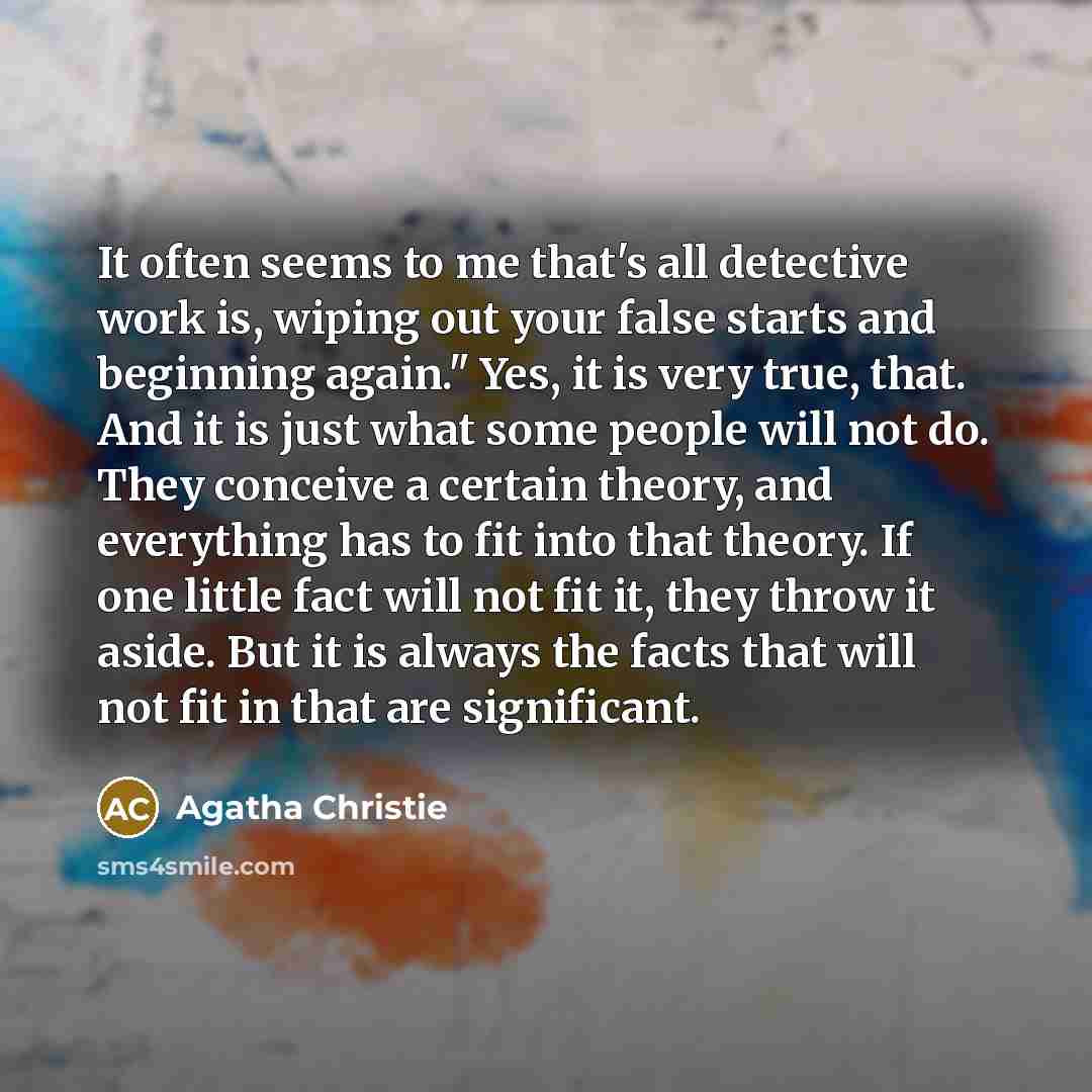 “It often seems to me that's all detective work is, wiping out your false starts and beginning again." Yes, it is very true, that. And it is just what some people will not do. They conceive a certain theory, and everything has to fit into that theory. If one little fact will not fit it, they throw…” quote by Agatha Christie