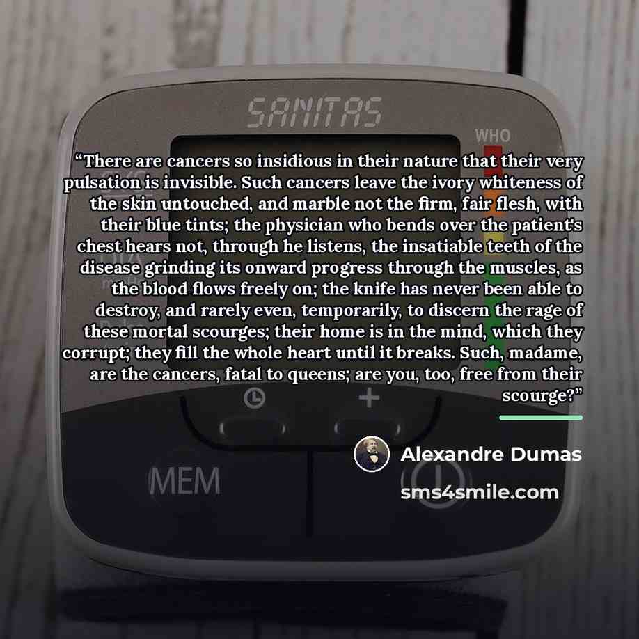 “There are cancers so insidious in their nature that their very pulsation is invisible. Such cancers leave the ivory whiteness of the skin untouched, and marble not the firm, fair flesh, with their blue tints; the physician who bends over the patient's chest hears not, through he listens, the…” quote by Alexandre Dumas