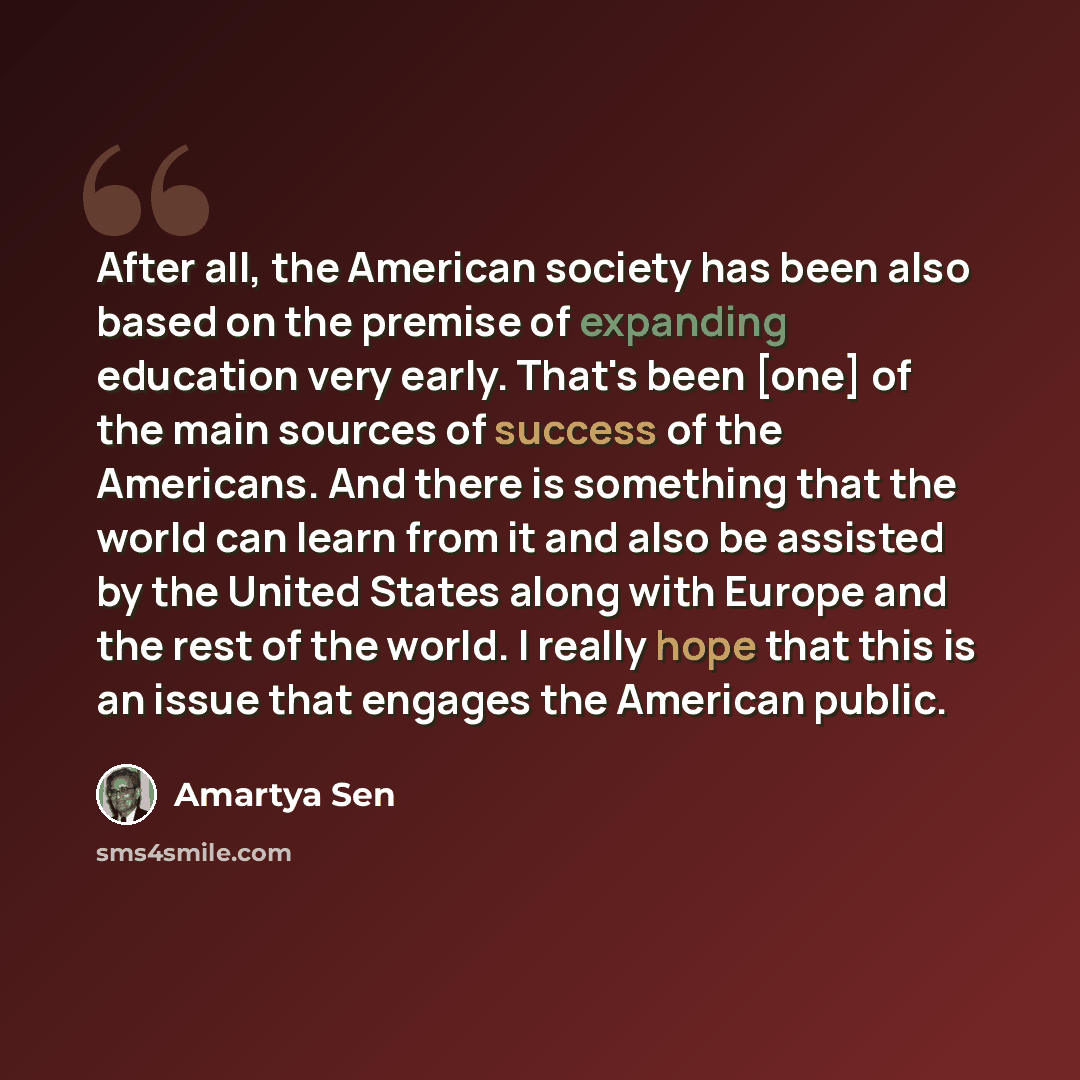 “After all, the American society has been also based on the premise of expanding education very early. That's been [one] of the main sources of success of the Americans. And there is something that the world can learn from it and also be assisted by the United States along with Europe and the rest…” quote by Amartya Sen