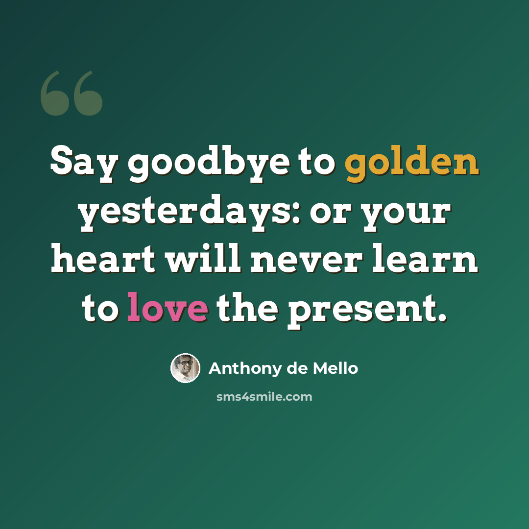 “Say goodbye to golden yesterdays: or your heart will never learn to love the present.” quote by Anthony de Mello