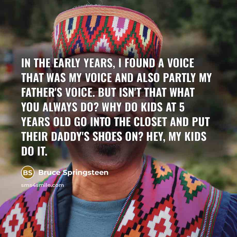 “In the early years, I found a voice that was my voice and also partly my father's voice. But isn't that what you always do? Why do kids at 5 years old go into the closet and put their daddy's shoes on? Hey, my kids do it.” quote by Bruce Springsteen