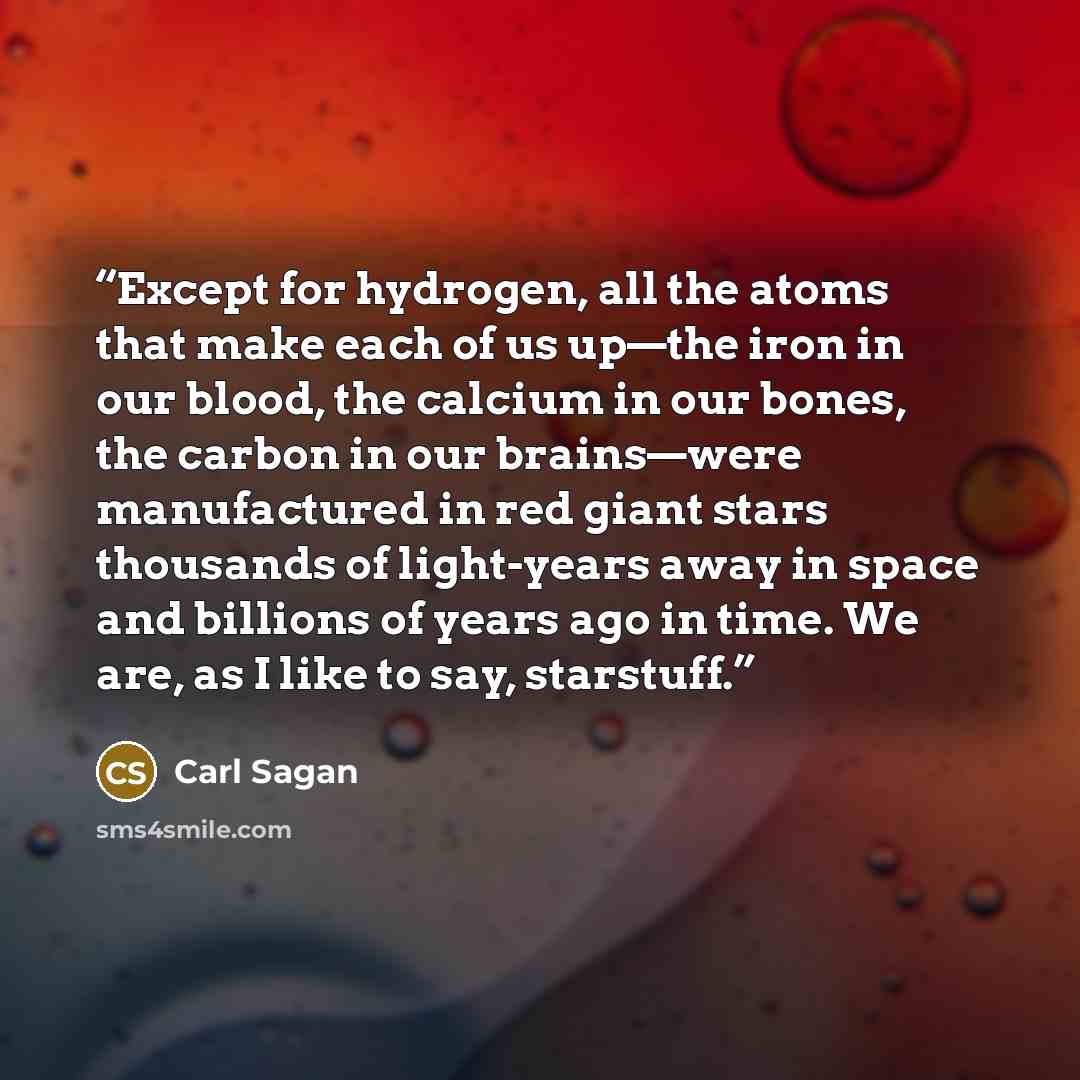 “Except for hydrogen, all the atoms that make each of us up—the iron in our blood, the calcium in our bones, the carbon in our brains—were manufactured in red giant stars thousands of light-years away in space and billions of years ago in time. We are, as I like to say, starstuff.” quote by Carl Sagan