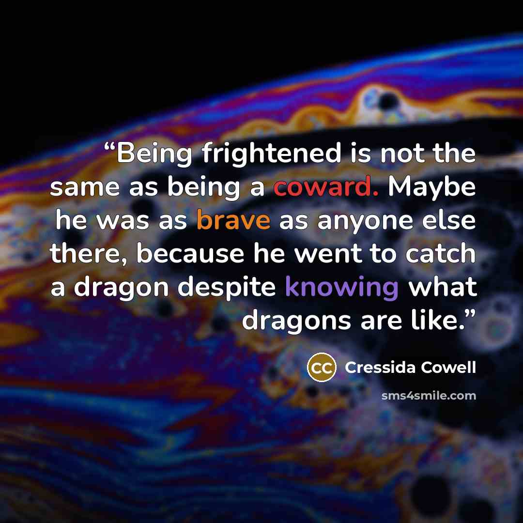 “Being frightened is not the same as being a coward. Maybe he was as brave as anyone else there, because he went to catch a dragon despite knowing what dragons are like.” quote by Cressida Cowell
