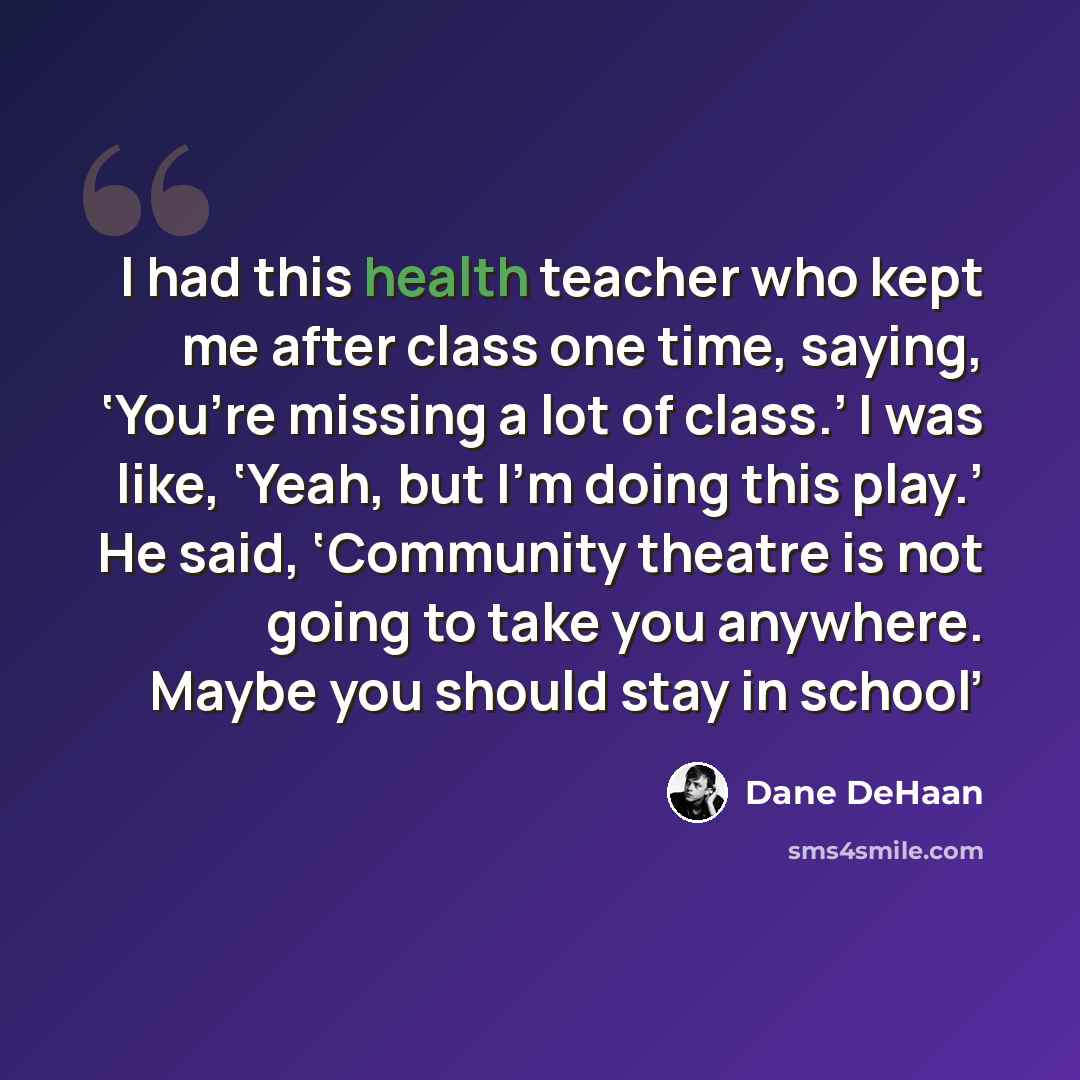 “I had this health teacher who kept me after class one time, saying, ‘You’re missing a lot of class.’ I was like, ‘Yeah, but I’m doing this play.’ He said, ‘Community theatre is not going to take you anywhere. Maybe you should stay in school’” quote by Dane DeHaan