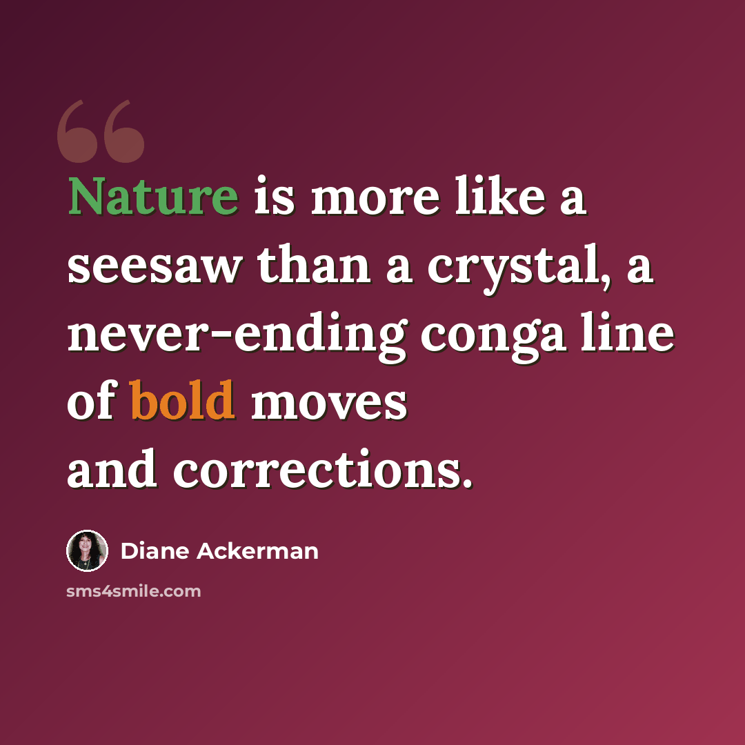 “Nature is more like a seesaw than a crystal, a never-ending conga line of bold moves and corrections.” quote by Diane Ackerman