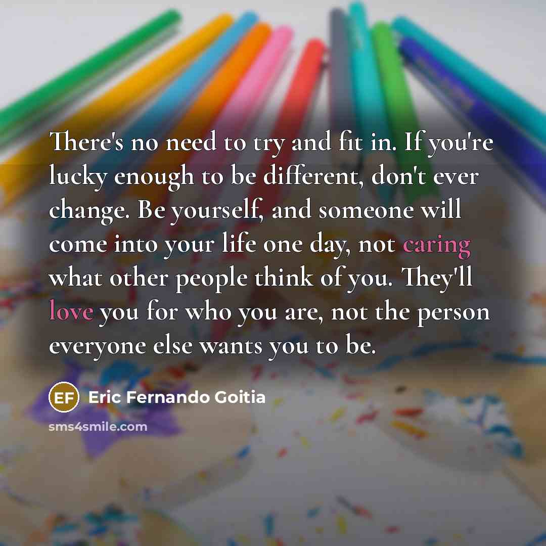 “There's no need to try and fit in. If you're lucky enough to be different, don't ever change. Be yourself, and someone will come into your life one day, not caring what other people think of you. They'll love you for who you are, not the person everyone else wants you to be.” quote by Eric Fernando Goitia