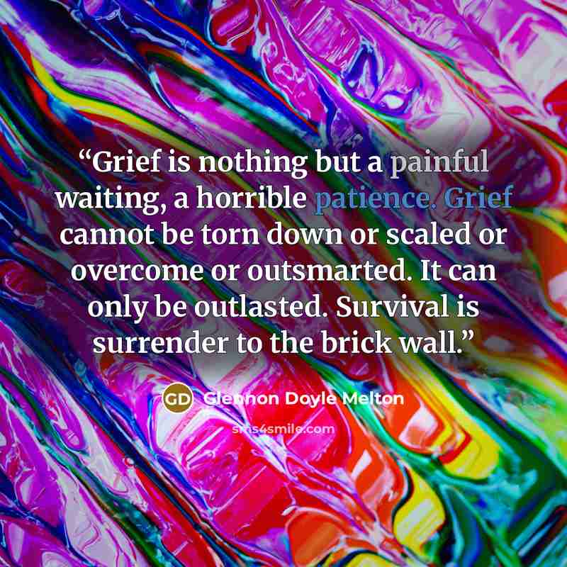“Grief is nothing but a painful waiting, a horrible patience. Grief cannot be torn down or scaled or overcome or outsmarted. It can only be outlasted. Survival is surrender to the brick wall.” quote by Glennon Doyle Melton