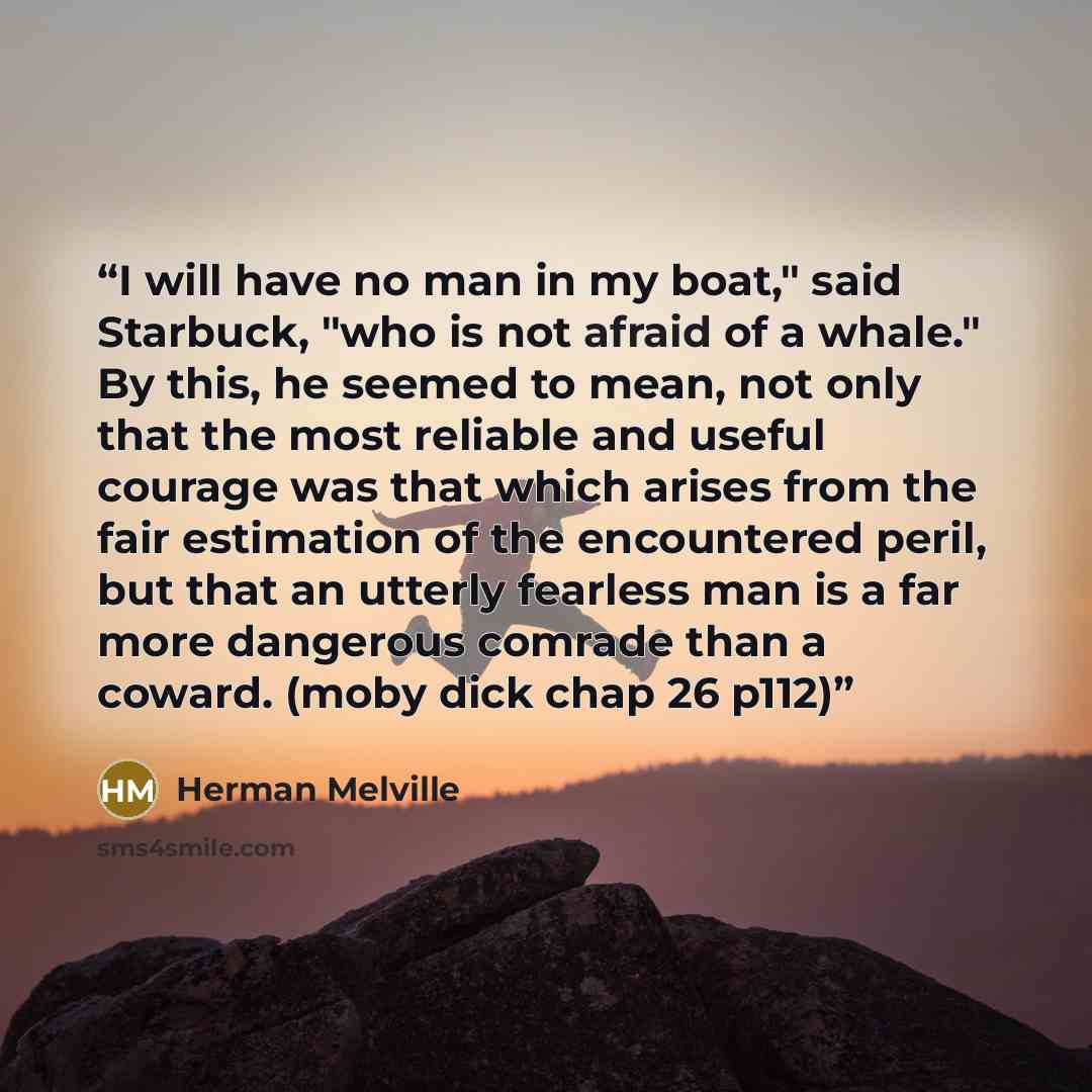 “I will have no man in my boat," said Starbuck, "who is not afraid of a whale." By this, he seemed to mean, not only that the most reliable and useful courage was that which arises from the fair estimation of the encountered peril, but that an utterly fearless man is a far more dangerous comrade…” quote by Herman Melville