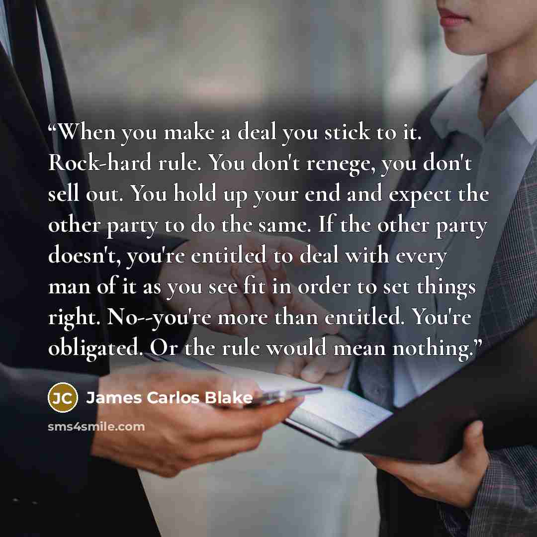 “When you make a deal you stick to it. Rock-hard rule. You don't renege, you don't sell out. You hold up your end and expect the other party to do the same. If the other party doesn't, you're entitled to deal with every man of it as you see fit in order to set things right. No--you're more than…” quote by James Carlos Blake