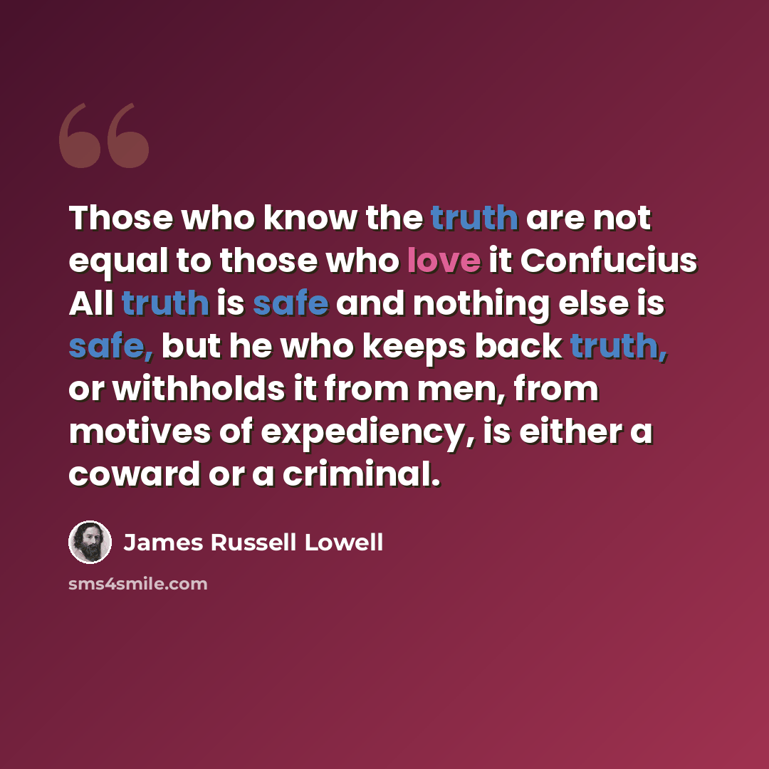 “Those who know the truth are not equal to those who love it Confucius All truth is safe and nothing else is safe, but he who keeps back truth, or withholds it from men, from motives of expediency, is either a coward or a criminal.” quote by James Russell Lowell