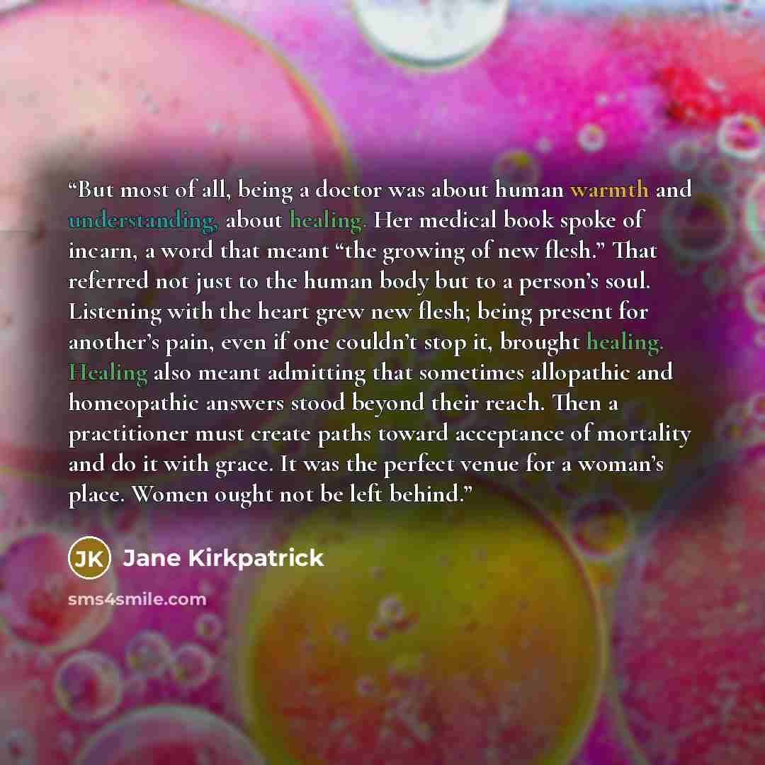 “But most of all, being a doctor was about human warmth and understanding, about healing. Her medical book spoke of incarn, a word that meant “the growing of new flesh.” That referred not just to the human body but to a person’s soul. Listening with the heart grew new flesh; being present for…” quote by Jane Kirkpatrick