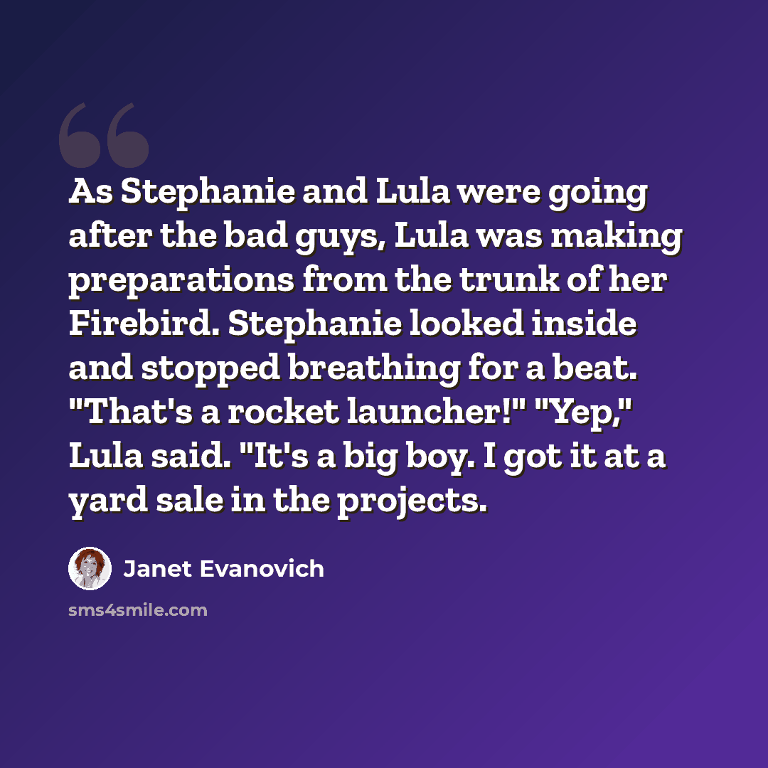 “As Stephanie and Lula were going after the bad guys, Lula was making preparations from the trunk of her Firebird. Stephanie looked inside and stopped breathing for a beat. "That's a rocket launcher!" "Yep," Lula said. "It's a big boy. I got it at a yard sale in the projects.” quote by Janet Evanovich