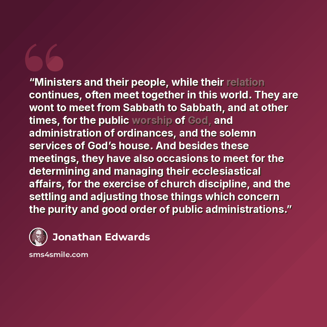 “Ministers and their people, while their relation continues, often meet together in this world. They are wont to meet from Sabbath to Sabbath, and at other times, for the public worship of God, and administration of ordinances, and the solemn services of God’s house. And besides these meetings…” quote by Jonathan Edwards