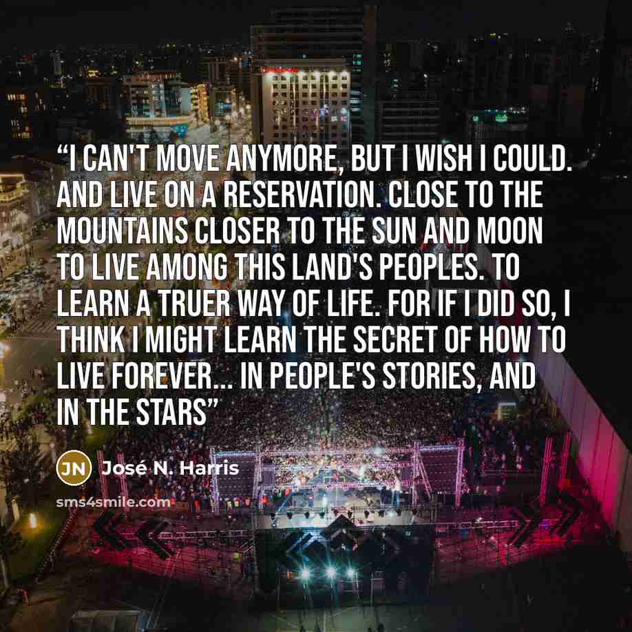 “I can't move anymore, But I wish I could. And live on a Reservation. Close to the Mountains Closer to the sun and moon To live among this Land's Peoples. To learn a truer way of life. For If I did so, I think I might learn the secret Of how to live forever... In people's stories, And in the stars” quote by José N. Harris