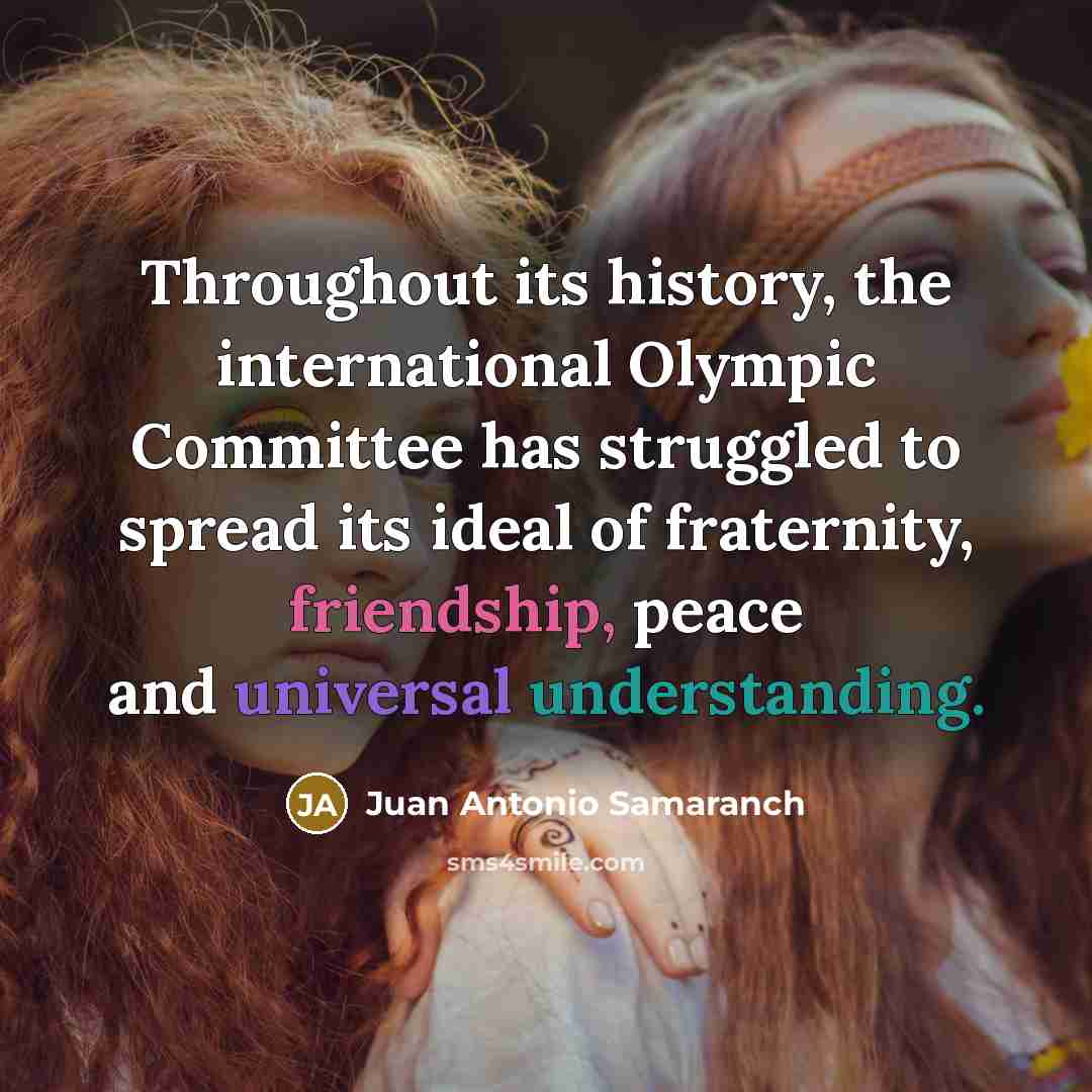 “Throughout its history, the international Olympic Committee has struggled to spread its ideal of fraternity, friendship, peace and universal understanding.” quote by Juan Antonio Samaranch
