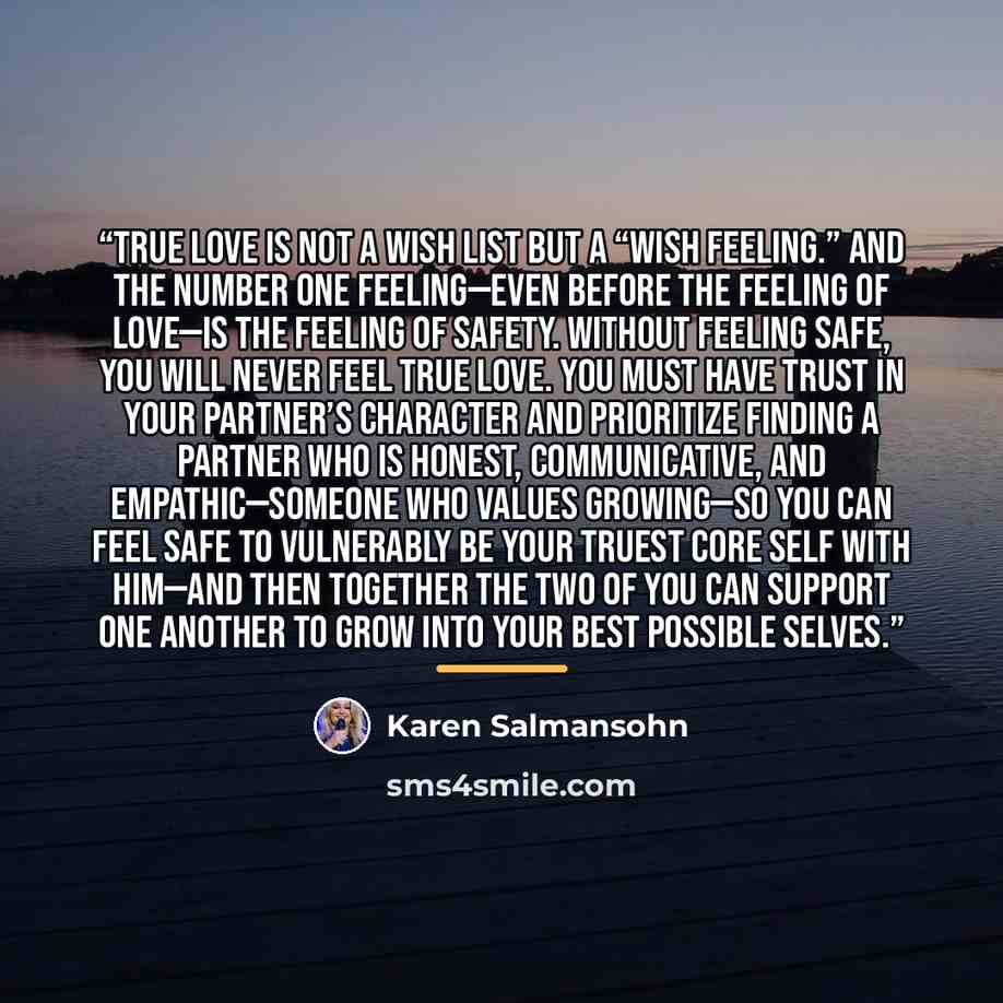“True love is not a wish list but a “wish feeling.” And the number one feeling—even before the feeling of love—is the feeling of safety. Without feeling safe, you will never feel true love. You must have trust in your partner’s character and prioritize finding a partner who is honest…” quote by Karen Salmansohn