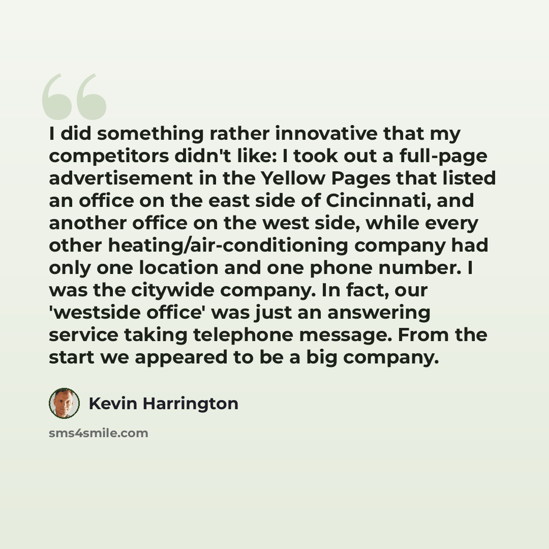 “I did something rather innovative that my competitors didn't like: I took out a full-page advertisement in the Yellow Pages that listed an office on the east side of Cincinnati, and another office on the west side, while every other heating/air-conditioning company had only one location and one…” quote by Kevin Harrington