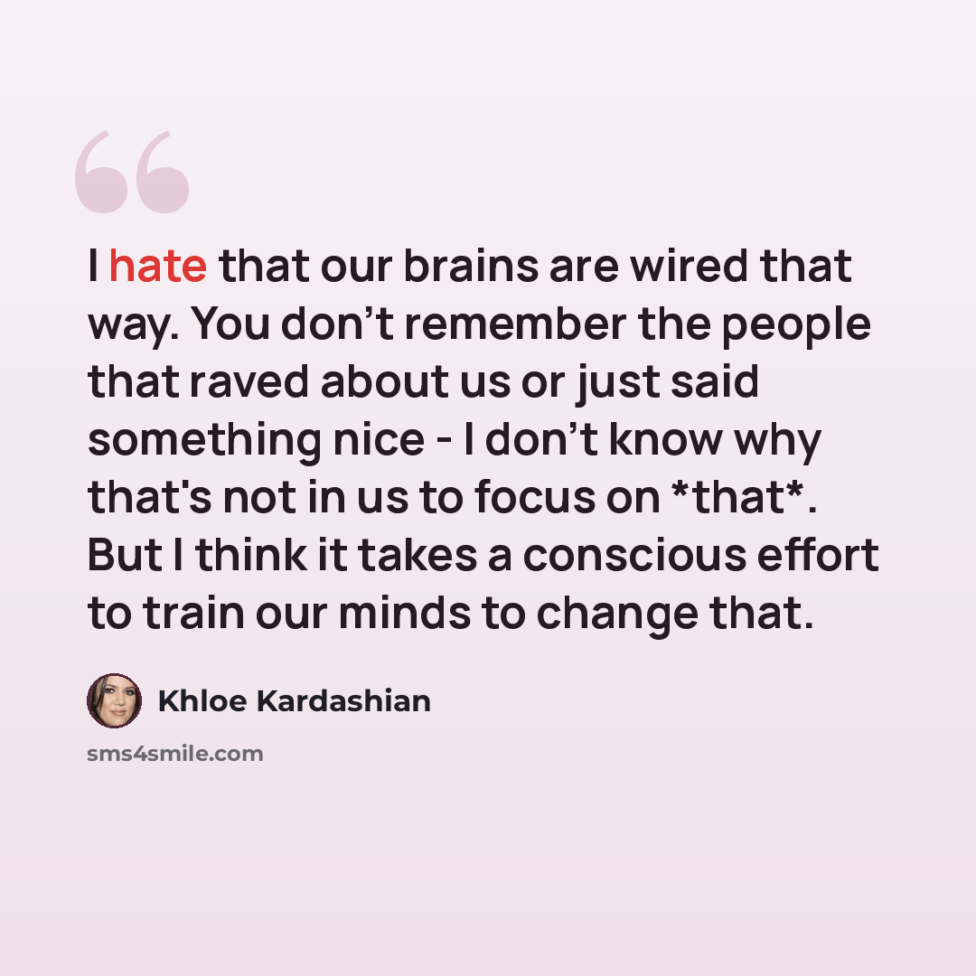 “I hate that our brains are wired that way. You don't remember the people that raved about us or just said something nice - I don't know why that's not in us to focus on *that*. But I think it takes a conscious effort to train our minds to change that.” quote by Khloe Kardashian